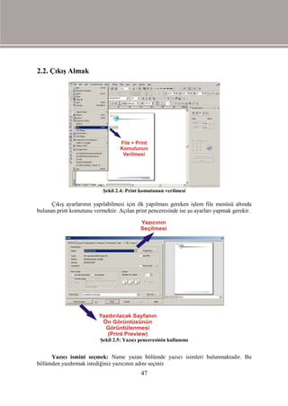 2.2. Çıkış Almak




                           Şekil 2.4: Print komutunun verilmesi

      Çıkış ayarlarının yapılabilmesi için ilk yapılması gereken işlem file menüsü altında
bulunan print komutunu vermektir. Açılan print penceresinde ise şu ayarları yapmak gerekir.




                          Şekil 2.5: Yazıcı penceresinin kullanımı


     Yazıcı ismini seçmek: Name yazan bölümde yazıcı isimleri bulunmaktadır. Bu
bölümden yazdırmak istediğiniz yazıcının adını seçiniz
                                            47
 