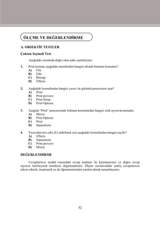 ÖLÇME VE DEĞERLENDİRME
 ÖLÇME VE DEĞERLENDİRME

A. OBJEKTİF TESTLER
Çoktan Seçmeli Test
      Aşağıdaki sorularda doğru olan şıkkı işaretleyiniz
1.   Print komutu aşağıdaki menülerden hangisi altında bulunan komuttur?
     A) File
     B) Edit
     C) Bitmap
     D) Effects

2.   Aşağıdaki komutlardan hangisi yazıcı ön görüntü penceresini açar?
     A) Print
     B) Print preview
     C) Print Setup
     D) Print Options

3.   Aşağıda “Print” penceresinde bulunan komutlardan hangisi renk ayrım komutudur.
     A) Mirror
     B) Print Options
     C) Print
     D) Seperations

4.   Yazıcıdan ters çıktı (E) alabilmek için aşağıdaki komutlardan hangisi seçilir?
     A) Effects
     B) Seperations
     C) Print preview
     D) Mirror

DEĞERLENDİRME

       Cevaplarınızı modül sonundaki cevap anahtarı ile karşılaştırınız ve doğru cevap
sayınızı belirleyerek kendinizi değerlendiriniz. Ölçme sorularındaki yanlış cevaplarınızı
tekrar ederek, araştırarak ya da öğretmeninizden yardım alarak tamamlayanız.




                                             52
 