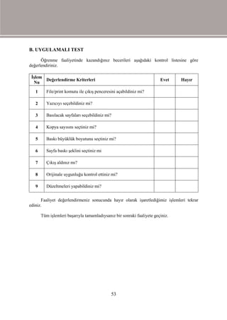 B. UYGULAMALI TEST

      Öğrenme faaliyetinde kazandığınız becerileri aşağıdaki kontrol listesine göre
değerlendiriniz.

 İşlem
       Değerlendirme Kriterleri                                         Evet    Hayır
  Nu

   1      File/print komutu ile çıkış penceresini açabildiniz mi?

   2      Yazıcıyı seçebildiniz mi?

   3      Basılacak sayfaları seçebildiniz mi?

   4      Kopya sayısını seçtiniz mi?

   5      Baskı büyüklük boyutunu seçtiniz mi?

   6      Sayfa baskı şeklini seçtiniz mi

   7      Çıkış aldınız mı?

   8      Orijinale uygunluğu kontrol ettiniz mi?

   9      Düzeltmeleri yapabildiniz mi?


       Faaliyet değerlendirmeniz sonucunda hayır olarak işaretlediğimiz işlemleri tekrar
ediniz.

       Tüm işlemleri başarıyla tamamladıysanız bir sonraki faaliyete geçiniz.




                                              53
 