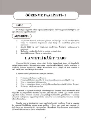 ÖĞRENME FAALİYETİ– 1

                  ÖĞRENME FAALİYETİ– 1
     AMAÇ
      Bu faaliyet ile gerekli ortam sağlandığında orijinale birebir uygun antetli kâğıt ve zarf
reprodüksiyonu yapabileceksiniz

   ARAŞTIRMA
           Yakınınızda bulunan matbaaları gezerek, antetli kâğıt ve zarf örnekleri temin
            ediniz ve tasarımına başlamadan önce hangi ön hazırlıkları yaptıklarını
            araştırınız.
           Antetli kâğıt ve zarf örneklerini inceleyiniz. Nerelerde kullanıldıklarını
            araştırınız.
           Kullanılan yazı karakterlerini ve puntolarını inceleyiniz.
           Antetli kâğıt ve zarf ebatlarını inceleyiniz.


                  1. ANTETLİ KÂĞIT / ZARF
        Kurumsal kimlik kavramı, görsel-işitsel iletişim başta olmak üzere, çok boyutlu bir
imaj çalışmasını anlatır. Bu çalışmanın amacı, kurumların kimliklerini, kuruluş amaçlarını ve
ideallerini, ürün ve hizmetlerini, sektörel konumlarını, en az çabayla, en kısa zamanda ve
etkili bir biçimde hedef kitleye aktarmaktır.

      Kurumsal kimlik çalışmalarının amaçları şunlardır:

           Firma adının belleklere yerleşmesi
           Firma özelliklerinin görsel hızda aktarılması (dinamizm, yenilikçilik vb.)
           Ürün ve hizmetlerin kalite garantisi
           Ürün ve hizmetlerin doğası ve sektörel konumları hakkında ilk bilgileri iletmesi
           İlk bakışta rakiplerden ayrılma

       Amblemin ve logonun bulunduğu tüm materyaller, kurumsal kimlik tasarımının birer
parçasıdır. Bu parçaların bir bütünlük taşıması gerekmektedir. Antetli kâğıt ve zarf tasarımı
yapılırken mutlaka firmanın kurumsal kimliğine bağlı kalınacaktır. Çünkü firma ve kurumun
amblemini ve logosunu taşıyan hiçbir ürün, hizmet ve basılı materyaller, kurumsal kimliğe
aykırı olmamalıdır.

       İnsanlar nasıl ki kimliklerine uygun olan kılık kıyafeti giyerlerse, firma ve kurumlar
da, kurumsal kimliklerine uygun tarzda amblem ve logo, yazı rengi, yazı puntosu gibi
öğelerin seçimi konusunda titiz davranmalıdır. Bu noktada diğer kurumsal kimlik öğeleri
gibi antetli kâğıt ve zarfın önemi anlaşılacaktır.



                                              3
 
