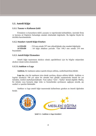 1.1. Antetli Kâğıt
1.1.1. Tanımı ve Kullanım Şekli

        Firmaların ve kurumların teklif, yazışma ve raporlarında kullandıkları, üzerinde firma
ve kuruma ait bilgilerin bulunduğu standart ebatlardaki kâğıtlardır. Bu kâğıtlar büyük bir
titizlikle hazırlanmalıdır.

1.1.2. Standart Antetli Kâğıt Ebatları

     A4 EBADI           : 210 mm eninde 297 mm yüksekliğinde olan standart kâğıtlardır.
     A5 EBADI           : A4 kâğıt ebadının yarısıdır. Yani 148,5 mm eninde 210 mm
boyundadır.

1.1.3. Antetli Kâğıt Elemanları

      Antetli kâğıt tasarımının eksiksiz olarak yapılabilmesi için bu bilgiler müşteriden
eksiksiz olarak teslim alınmalıdır.

1.1.3.1.Amblem ve Logo

      Amblem, bir markanın sadece işaretle dizayn edilmiş, sembolleştirilmiş hâlidir.

      Logo ise, yine bir markanın isim olarak yazılmış, dizayn edilmiş hâlidir. Amblem ve
logolar neredeyse 100 yılı aşkın bir süreden beri günlük yaşantımızda önemli bir yer
tutmakta, isimleri markalaştırmaktadır. Yani sadece “isim”, “marka” demek değildir. Marka,
bir ürünün veya hizmetin diğer ürün ve hizmetlerden ayrılmasını sağlayan sözcük, ad,
sembol ve işaretler bütünüdür.

       Amblem ve logo antetli kâğıt tasarımında kullanılması gereken en önemli öğelerden
biridir.




                             Şekil 1.1: Amblem ve logo örnekleri




                                              4
 