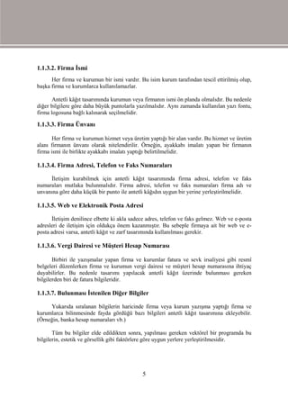 1.1.3.2. Firma İsmi
      Her firma ve kurumun bir ismi vardır. Bu isim kurum tarafından tescil ettirilmiş olup,
başka firma ve kurumlarca kullanılamazlar.

       Antetli kâğıt tasarımında kurumun veya firmanın ismi ön planda olmalıdır. Bu nedenle
diğer bilgilere göre daha büyük puntolarla yazılmalıdır. Aynı zamanda kullanılan yazı fontu,
firma logosuna bağlı kalınarak seçilmelidir.

1.1.3.3. Firma Ünvanı

       Her firma ve kurumun hizmet veya üretim yaptığı bir alan vardır. Bu hizmet ve üretim
alanı firmanın ünvanı olarak nitelendirilir. Örneğin, ayakkabı imalatı yapan bir firmanın
firma ismi ile birlikte ayakkabı imalatı yaptığı belirtilmelidir.

1.1.3.4. Firma Adresi, Telefon ve Faks Numaraları

     İletişim kurabilmek için antetli kâğıt tasarımında firma adresi, telefon ve faks
numaraları mutlaka bulunmalıdır. Firma adresi, telefon ve faks numaraları firma adı ve
unvanına göre daha küçük bir punto ile antetli kâğıdın uygun bir yerine yerleştirilmelidir.

1.1.3.5. Web ve Elektronik Posta Adresi

      İletişim denilince elbette ki akla sadece adres, telefon ve faks gelmez. Web ve e-posta
adresleri de iletişim için oldukça önem kazanmıştır. Bu sebeple firmaya ait bir web ve e-
posta adresi varsa, antetli kâğıt ve zarf tasarımında kullanılması gerekir.

1.1.3.6. Vergi Dairesi ve Müşteri Hesap Numarası

       Birbiri ile yazışmalar yapan firma ve kurumlar fatura ve sevk irsaliyesi gibi resmî
belgeleri düzenlerken firma ve kurumun vergi dairesi ve müşteri hesap numarasına ihtiyaç
duyabilirler. Bu nedenle tasarımı yapılacak antetli kâğıt üzerinde bulunması gereken
bilgilerden biri de fatura bilgileridir.

1.1.3.7. Bulunması İstenilen Diğer Bilgiler

     Yukarıda sıralanan bilgilerin haricinde firma veya kurum yazışma yaptığı firma ve
kurumlarca bilinmesinde fayda gördüğü bazı bilgileri antetli kâğıt tasarımına ekleyebilir.
(Örneğin, banka hesap numaraları vb.)

       Tüm bu bilgiler elde edildikten sonra, yapılması gereken vektörel bir programda bu
bilgilerin, estetik ve görsellik gibi faktörlere göre uygun yerlere yerleştirilmesidir.




                                             5
 