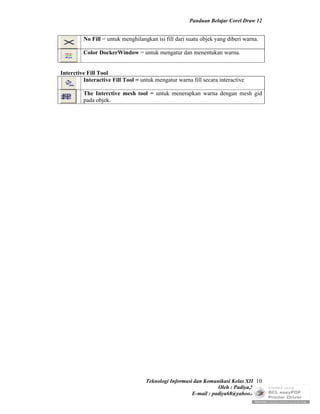 Panduan Belajar Corel Draw 12


         No Fill = untuk menghilangkan isi fill dari suatu objek yang diberi warna.

         Color DockerWindow = untuk mengatur dan menentukan warna.


Interctive Fill Tool
         Interactive Fill Tool = untuk mengatur warna fill secara interactive

         The Interctive mesh tool = untuk menerapkan warna dengan mesh gid
         pada objek.




                                   Teknologi Informasi dan Komunikasi Kelas XII 10
                                                                 Oleh : Padiya,S.Pd.
                                                      E-mail : padiya68@yahoo.co.id
 