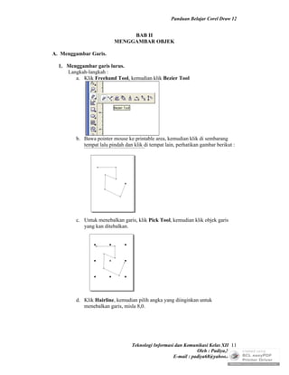 Panduan Belajar Corel Draw 12


                               BAB II
                          MENGGAMBAR OBJEK

A. Menggambar Garis.

  1. Menggambar garis lurus.
     Langkah-langkah :
        a. Klik Freehand Tool, kemudian klik Bezier Tool




         b. Bawa pointer mouse ke printable area, kemudian klik di sembarang
            tempat lalu pindah dan klik di tempat lain, perhatikan gambar berikut :




         c. Untuk menebalkan garis, klik Pick Tool, kemudian klik objek garis
            yang kan ditebalkan.




         d. Klik Hairline, kemudian pilih angka yang diinginkan untuk
            menebalkan garis, misla 8,0.




                                  Teknologi Informasi dan Komunikasi Kelas XII 11
                                                                Oleh : Padiya,S.Pd.
                                                     E-mail : padiya68@yahoo.co.id
 