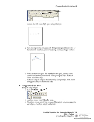Panduan Belajar Corel Draw 12




         muncul dua titik pada objek garis sebagai berikut :




      g. Klik masing-masing titik yang ada ditengah dan geser ke atas atau ke
         bawah untuk membuat garis melengkung, hasilnya sebagai berikut :




      h. Untuk menebalkan garis dan memberi warna garis, caranya sama
         seperti menebalkan dan memberi warna pada garis lurus. Cobalah
         untuk melihat hasilnya.
      i. Lakukan langkah-langkah diatas berulang-ulang sampai Anda mahir
         menggunakannya. Selamat mencoba.

3. Menggambar Garis Bebas.
   Langkah-langkahnya :
      a. Klik Freehand Tool,




      b. Arahkan mouse pada Printabel area.
      c. Gerakkan mouse seperti kita menggerakkan pensil untuk menggambar
         garis bebas. Hasilnya seperti berikut ini :



                                Teknologi Informasi dan Komunikasi Kelas XII 14
                                                              Oleh : Padiya,S.Pd.
                                                   E-mail : padiya68@yahoo.co.id
 