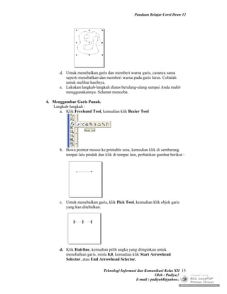 Panduan Belajar Corel Draw 12




       d. Untuk menebalkan garis dan memberi warna garis, caranya sama
          seperti menebalkan dan memberi warna pada garis lurus. Cobalah
          untuk melihat hasilnya.
       e. Lakukan langkah-langkah diatas berulang-ulang sampai Anda mahir
          menggunakannya. Selamat mencoba.

4. Menggambar Garis Panah.
   Langkah-langkah :
      a. Klik Freehand Tool, kemudian klik Bezier Tool




       b. Bawa pointer mouse ke printable area, kemudian klik di sembarang
          tempat lalu pindah dan klik di tempat lain, perhatikan gambar berikut :




       c. Untuk menebalkan garis, klik Pick Tool, kemudian klik objek garis
          yang kan ditebalkan.




       d. Klik Hairline, kemudian pilih angka yang diinginkan untuk
          menebalkan garis, misla 8,0, kemudian klik Start Arrowhead
          Selector, atau End Arrowhead Selector.

                                Teknologi Informasi dan Komunikasi Kelas XII 15
                                                              Oleh : Padiya,S.Pd.
                                                   E-mail : padiya68@yahoo.co.id
 