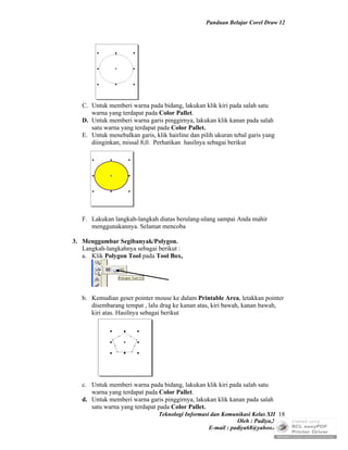 Panduan Belajar Corel Draw 12




   C. Untuk memberi warna pada bidang, lakukan klik kiri pada salah satu
      warna yang terdapat pada Color Pallet.
   D. Untuk memberi warna garis pinggirnya, lakukan klik kanan pada salah
      satu warna yang terdapat pada Color Pallet.
   E. Untuk menebalkan garis, klik hairline dan pilih ukuran tebal garis yang
      diinginkan, missal 8,0. Perhatikan hasilnya sebagai berikut




   F. Lakukan langkah-langkah diatas berulang-ulang sampai Anda mahir
      menggunakannya. Selamat mencoba

3. Menggambar Segibanyak/Polygon.
   Langkah-langkahnya sebagai berikut :
   a. Klik Polygon Tool pada Tool Box,




   b. Kemudian geser pointer mouse ke dalam Printable Area, letakkan pointer
      disembarang tempat , lalu drag ke kanan atas, kiri bawah, kanan bawah,
      kiri atas. Hasilnya sebagai berikut




   c. Untuk memberi warna pada bidang, lakukan klik kiri pada salah satu
      warna yang terdapat pada Color Pallet.
   d. Untuk memberi warna garis pinggirnya, lakukan klik kanan pada salah
      satu warna yang terdapat pada Color Pallet.
                                Teknologi Informasi dan Komunikasi Kelas XII 18
                                                              Oleh : Padiya,S.Pd.
                                                   E-mail : padiya68@yahoo.co.id
 