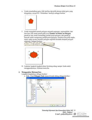 Panduan Belajar Corel Draw 12


     e. Untuk menebalkan garis, klik hairline dan pilih ukuran tebal garis yang
        diinginkan, missal 8,0. Perhatikan hasilnya sebagai berikut




     f. Untuk mengubah bentuk polygon menjadi segienam, segisembilan, dan
        lain-lain, klik tanda panah pada icon Number of Points on Polygon,
        panah ke atas untuk menambag jumlah point polygon, dan panah ke
        baawah untuk mengurang jumlah point polygon, misalnya kita pilih angka
        tujuh, maka secara otomatis polygon segilima berubah menjadi polygon
        segitujuh. Sebagai berikut :




     G. Lakukan langkah-langkah diatas berulang-ulang sampai Anda mahir
        menggunakannya. Selamat mencoba

4.   Menggambar Bintang/Star.
     Langkah-langkahnya sebagai berikut :
        a. Klik 2 kali Polygon Tool, muncul kotak dialog sebagai berikut :




                                  Teknologi Informasi dan Komunikasi Kelas XII 19
                                                                Oleh : Padiya,S.Pd.
                                                     E-mail : padiya68@yahoo.co.id
 