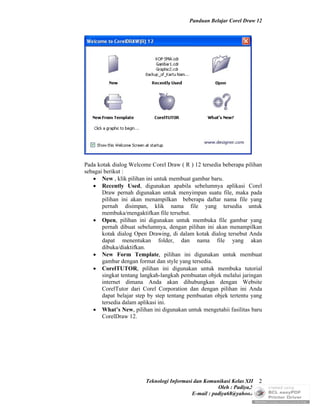 Panduan Belajar Corel Draw 12




Pada kotak dialog Welcome Corel Draw ( R ) 12 tersedia beberapa pilihan
sebagai berikut :
    New , klik pilihan ini untuk membuat gambar baru.
    Recently Used, digunakan apabila sebelumnya aplikasi Corel
       Draw pernah digunakan untuk menyimpan suatu file, maka pada
       pilihan ini akan menampilkan beberapa daftar nama file yang
       pernah disimpan, klik nama file yang tersedia untuk
       membuka/mengaktifkan file tersebut.
    Open, pilihan ini digunakan untuk membuka file gambar yang
       pernah dibuat sebelumnya, dengan pilihan ini akan menampilkan
       kotak dialog Open Drawing, di dalam kotak dialog tersebut Anda
       dapat menentukan folder, dan nama file yang akan
       dibuka/diaktifkan.
    New Form Template, pilihan ini digunakan untuk membuat
       gambar dengan format dan style yang tersedia.
    CorelTUTOR, pilihan ini digunakan untuk membuka tutorial
       singkat tentang langkah-langkah pembuatan objek melalui jaringan
       internet dimana Anda akan dihubungkan dengan Website
       CorelTutor dari Corel Corporation dan dengan pilihan ini Anda
       dapat belajar step by step tentang pembuatan objek tertentu yang
       tersedia dalam aplikasi ini.
    What’s New, pilihan ini digunakan untuk mengetahii fasilitas baru
       CorelDraw 12.




                        Teknologi Informasi dan Komunikasi Kelas XII 2
                                                      Oleh : Padiya,S.Pd.
                                           E-mail : padiya68@yahoo.co.id
 
