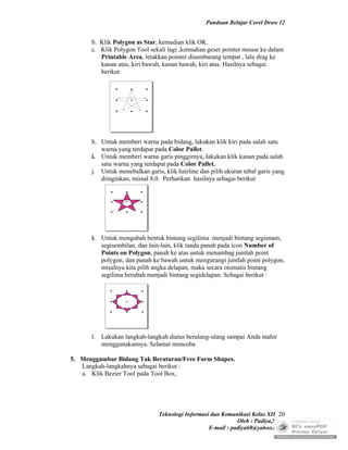 Panduan Belajar Corel Draw 12


      b. Klik Polygon as Star, kemudian klik OK.
      c. Klik Polygon Tool sekali lagi ,kemudian geser pointer mouse ke dalam
         Printable Area, letakkan pointer disembarang tempat , lalu drag ke
         kanan atas, kiri bawah, kanan bawah, kiri atas. Hasilnya sebagai
         berikut




      h. Untuk memberi warna pada bidang, lakukan klik kiri pada salah satu
         warna yang terdapat pada Color Pallet.
      i. Untuk memberi warna garis pinggirnya, lakukan klik kanan pada salah
         satu warna yang terdapat pada Color Pallet.
      j. Untuk menebalkan garis, klik hairline dan pilih ukuran tebal garis yang
         diinginkan, missal 8,0. Perhatikan hasilnya sebagai berikut




      k. Untuk mengubah bentuk bintang segilima menjadi bintang segienam,
         segisembilan, dan lain-lain, klik tanda panah pada icon Number of
         Points on Polygon, panah ke atas untuk menambag jumlah point
         polygon, dan panah ke bawah untuk mengurangi jumlah point polygon,
         misalnya kita pilih angka delapan, maka secara otomatis bintang
         segilima berubah menjadi bintang segidelapan. Sebagai berikut :




      l. Lakukan langkah-langkah diatas berulang-ulang sampai Anda mahir
         menggunakannya. Selamat mencoba

5. Menggambar Bidang Tak Beraturan/Free Form Shapes.
   Langkah-langkahnya sebagai berikut :
   a. Klik Bezier Tool pada Tool Box,




                               Teknologi Informasi dan Komunikasi Kelas XII 20
                                                             Oleh : Padiya,S.Pd.
                                                  E-mail : padiya68@yahoo.co.id
 
