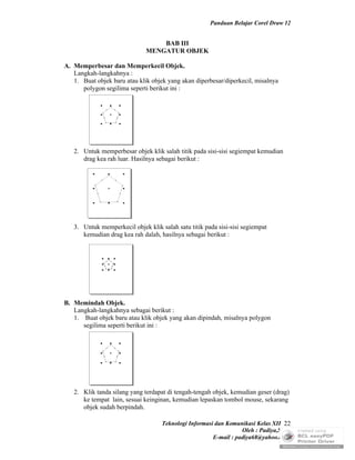 Panduan Belajar Corel Draw 12


                                  BAB III
                              MENGATUR OBJEK

A. Memperbesar dan Memperkecil Objek.
   Langkah-langkahnya :
   1. Buat objek baru atau klik objek yang akan diperbesar/diperkecil, misalnya
      polygon segilima seperti berikut ini :




   2. Untuk memperbesar objek klik salah titik pada sisi-sisi segiempat kemudian
      drag kea rah luar. Hasilnya sebagai berikut :




   3. Untuk memperkecil objek klik salah satu titik pada sisi-sisi segiempat
      kemudian drag kea rah dalah, hasilnya sebagai berikut :




B. Memindah Objek.
   Langkah-langkahnya sebagai berikut :
   1. Buat objek baru atau klik objek yang akan dipindah, misalnya polygon
      segilima seperti berikut ini :




   2. Klik tanda silang yang terdapat di tengah-tengah objek, kemudian geser (drag)
      ke tempat lain, sesuai keinginan, kemudian lepaskan tombol mouse, sekarang
      objek sudah berpindah.

                                    Teknologi Informasi dan Komunikasi Kelas XII 22
                                                                  Oleh : Padiya,S.Pd.
                                                       E-mail : padiya68@yahoo.co.id
 