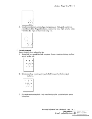 Panduan Belajar Corel Draw 12




   3. Untuk memindahkan dan sekaligus menggandakan objek, pada saat proses
      pemindahan akhiri dengan klik kanan pada mouse, maka objek tersebut sudah
      berpindah dan objek asalnya masih tetap ada.




C. Memutar Objek.
   Langkah-langkahnya sebagai berikut :
   1. Buat objek baru atau klik objek yang akan diputar, misalnya bintang segilima
      seperti berikut ini :




   2. Klik tanda silang pada tengah-tengah objek hinggan berubah menjadi
              lingkaran.




   3. Klik salah satu tanda panah yang ada di setiap sudut, kemudian putar sesuai
      keinnginan.




                                    Teknologi Informasi dan Komunikasi Kelas XII 23
                                                                  Oleh : Padiya,S.Pd.
                                                       E-mail : padiya68@yahoo.co.id
 