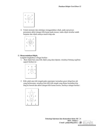 Panduan Belajar Corel Draw 12




   4. Untuk memutar dan sekaligus menggandakan objek, pada saat proses
      pemutaran akhiri dengan klik kanan pada mouse, maka objek tersebut sudah
      berputar dan objek asalnya masih tetap ada.




D. Mencerminkan Objek.
   Langkah-langkahnya sebagai berikut :
   1. Buat objek baru atau klik objek yang akan diputar, misalnya bintang segilima
      seperti berikut ini :




   2. Klik salah satu titik tengah pada segiempat, kemudian geser (drag) kea rah
      yang berlawanan, misalnya kita klik titik tengah yang diatas kemudian kita
      drag ke bawah dan akhiri dengan klik kanan mouse, hasilnya sebagai berikut :




                                   Teknologi Informasi dan Komunikasi Kelas XII 24
                                                                 Oleh : Padiya,S.Pd.
                                                      E-mail : padiya68@yahoo.co.id
 