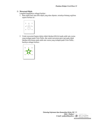 Panduan Belajar Corel Draw 12


D. Mewarnai Objek.
   Langkah-langkahnya sebagai berikut :
   1. Buat objek baru atau klik objek yang akan diputar, misalnya bintang segilima
      seperti berikut ini :




   2. Untuk mewarnai bagian dalam objek lakukan klik kiri pada salah satu warna
      yang terdapat pada Color Pallet, dan untuk mewarnai garis tepi pada objek
      lakukan klik kanan pada salah satu warna yang terdapat pada Color Pallet.,
      hasilnya sebagai berikut :




                                    Teknologi Informasi dan Komunikasi Kelas XII 25
                                                                  Oleh : Padiya,S.Pd.
                                                       E-mail : padiya68@yahoo.co.id
 