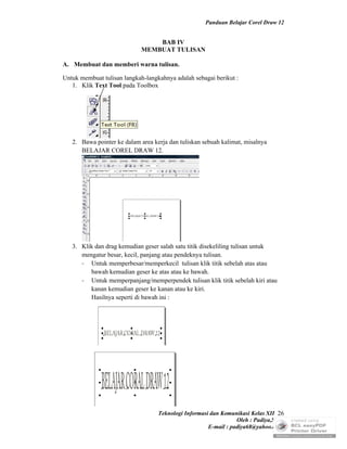 Panduan Belajar Corel Draw 12


                                 BAB IV
                             MEMBUAT TULISAN

A. Membuat dan memberi warna tulisan.

Untuk membuat tulisan langkah-langkahnya adalah sebagai berikut :
   1. Klik Text Tool pada Toolbox




   2. Bawa pointer ke dalam area kerja dan tuliskan sebuah kalimat, misalnya
      BELAJAR COREL DRAW 12.




   3. Klik dan drag kemudian geser salah satu titik disekeliling tulisan untuk
      mengatur besar, kecil, panjang atau pendeknya tulisan.
      - Untuk memperbesar/memperkecil tulisan klik titik sebelah atas atau
         bawah kemudian geser ke atas atau ke bawah.
      - Untuk memperpanjang/memperpendek tulisan klik titik sebelah kiri atau
         kanan kemudian geser ke kanan atau ke kiri.
         Hasilnya seperti di bawah ini :




                                   Teknologi Informasi dan Komunikasi Kelas XII 26
                                                                 Oleh : Padiya,S.Pd.
                                                      E-mail : padiya68@yahoo.co.id
 