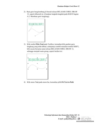 Panduan Belajar Corel Draw 12


2) Buat garis bergelombang di bawah tulisan BELAJAR COREL DRAW
   12, seperti dibawah ini. (Gunakan langkah-langkah pada BAB II bagian
   A.2. Membuat garis lengkung).




3) Klik tombol Pick Tool pada Toolbox, kemudian klik gambar garis
   lengkung yang telah dibuat, selanjutnya sambil menekan tombol SHIFT,
   klik secara bersama-sama tulisan BELAJAR COREL DRAW 12,
   sehingga menjadi suatu group, seperti berikut ini :




4) Klik menu Text pada menu bar, kemudian pilih Fit Text to Path




                          Teknologi Informasi dan Komunikasi Kelas XII 28
                                                        Oleh : Padiya,S.Pd.
                                             E-mail : padiya68@yahoo.co.id
 