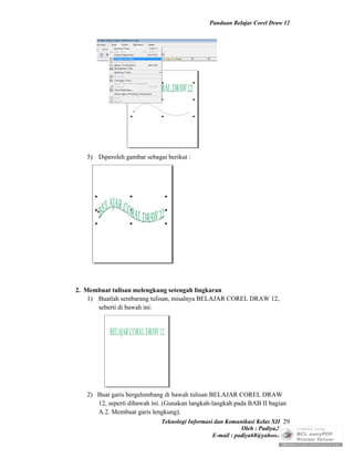 Panduan Belajar Corel Draw 12




   5) Diperoleh gambar sebagai berikut :




2. Membuat tulisan melengkung setengah lingkaran
    1) Buatlah sembarang tulisan, misalnya BELAJAR COREL DRAW 12,
       seberti di bawah ini:




   2) Buat garis bergelombang di bawah tulisan BELAJAR COREL DRAW
      12, seperti dibawah ini. (Gunakan langkah-langkah pada BAB II bagian
      A.2. Membuat garis lengkung).
                               Teknologi Informasi dan Komunikasi Kelas XII 29
                                                            Oleh : Padiya,S.Pd.
                                                 E-mail : padiya68@yahoo.co.id
 
