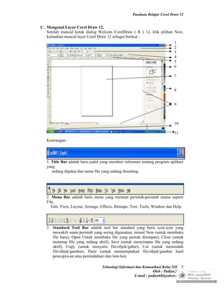 Panduan Belajar Corel Draw 12


C. Mengenal Layar Corel Draw 12.
   Setelah muncul kotak dialog Welcom CorelDraw ( R ) 12, klik pilihan New,
   kemudian muncul layer Corel Draw 12 sebagai berikut :
                                                                       1
                                                                       2
                                                                       3
                                                                       4
                                                                       5
                                                                       6

                                                                              7


                                                                              8


                                                                              9



                                                                              10

                                                                              11
   Keterangan :




   1. Title Bar adalah baris judul yang memberi informasi tentang program aplikasi
   yang
      sedang dipakai dan nama file yang sedang disunting.




   2. Menu Bar adalah baris menu yang memuat perintah-perintah utama seperti
   File,
      Edit, View, Layout, Arrange, Effects, Bitmaps, Text, Tools, Window dan Help.




   3. Standard Tool Bar adalah tool bar standard yang beris icon-icon yang
      mewakili suatu perintah yang sering digunakan, missal New (untuk membuka
      file baru), Open Untuk membuka file yang pernah disimpan), Close (untuk
      menutup file yang sedang aktif), Save (untuk menyimpan file yang sedang
      aktif), Copy (untuk menyalin file/objek/gabar), Cut (untuk memindah
      file/objek/gambar), Paste (untuk mennempatkan file/objek/gambar hasil
      pencopya-an atau pemindahan) dan lain-lain.

                                   Teknologi Informasi dan Komunikasi Kelas XII 3
                                                                 Oleh : Padiya,S.Pd.
                                                      E-mail : padiya68@yahoo.co.id
 