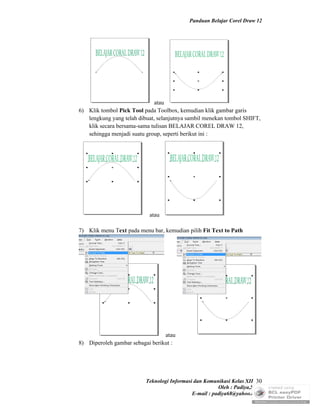 Panduan Belajar Corel Draw 12




                              atau
6) Klik tombol Pick Tool pada Toolbox, kemudian klik gambar garis
   lengkung yang telah dibuat, selanjutnya sambil menekan tombol SHIFT,
   klik secara bersama-sama tulisan BELAJAR COREL DRAW 12,
   sehingga menjadi suatu group, seperti berikut ini :




                           atau

7) Klik menu Text pada menu bar, kemudian pilih Fit Text to Path




                                 atau
8) Diperoleh gambar sebagai berikut :




                          Teknologi Informasi dan Komunikasi Kelas XII 30
                                                        Oleh : Padiya,S.Pd.
                                             E-mail : padiya68@yahoo.co.id
 