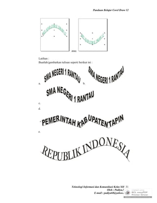 Panduan Belajar Corel Draw 12




                            atau

Latihan :
Buatlah/gambarkan tulisan seperti berikut ini :




a.                                    b.




c.
d.




e.




                            Teknologi Informasi dan Komunikasi Kelas XII 31
                                                          Oleh : Padiya,S.Pd.
                                               E-mail : padiya68@yahoo.co.id
 