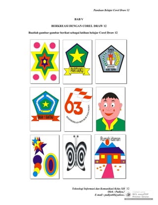 Panduan Belajar Corel Draw 12


                                  BAB V

                 BERKREASI DENGAN COREL DRAW 12

Buatlah gambar-gambar berikut sebagai latihan belajar Corel Draw 12




                                Teknologi Informasi dan Komunikasi Kelas XII 32
                                                              Oleh : Padiya,S.Pd.
                                                   E-mail : padiya68@yahoo.co.id
 