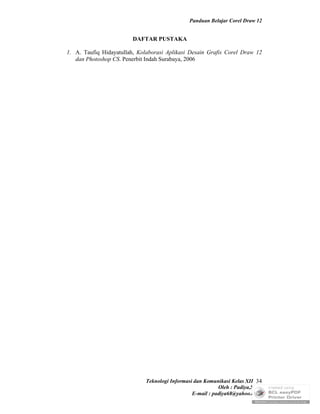 Panduan Belajar Corel Draw 12


                         DAFTAR PUSTAKA

1. A. Taufiq Hidayatullah, Kolaborasi Aplikasi Desain Grafis Corel Draw 12
   dan Photoshop CS. Penerbit Indah Surabaya, 2006




                              Teknologi Informasi dan Komunikasi Kelas XII 34
                                                            Oleh : Padiya,S.Pd.
                                                 E-mail : padiya68@yahoo.co.id
 
