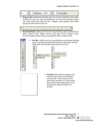 Panduan Belajar Corel Draw 12




4. Property Bar adalah baris perintah yang unik, karena tampilannya akan selalu
   berubah dan icon-icon yang ada didalamnya pun akan menyesuaikan dengan
   icon yang sedang aktif pada tool box. Sebagai contoh gambar diatas adlah
   propery bar dari tool box pick tool.



5. Horisontal Ruler adalah garis horizontal yang berfungsi untuk membantu kita
   dalam mebuat desain dengan ukuran yang tepat, karena terdapat mistar
   horizontal dengan satuan ukuran yang dapat kita ubah sewaktu-waktu.

            6. Tool Box adalah icon-icon yang didalamnya menyimpan berbagai
               macam icon dan perintah untuk pembuatan objek dasar, editing
               objek, efek-efek interaktif pada objek dan lain-lain.




                                7. Printable Area adalah merupakan area/
                                   tempat dimana desain kita diletakkan
                                   untuk dicetak. Untuk mendesain kita
                                   boleh diluar printable rea, namun ketika
                                   akan dicetak maka objek/gambar harus
                                   dimasukkn ke dalam printable area
                                   tersebut.




                                Teknologi Informasi dan Komunikasi Kelas XII 4
                                                              Oleh : Padiya,S.Pd.
                                                   E-mail : padiya68@yahoo.co.id
 