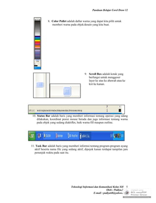 Panduan Belajar Corel Draw 12



              8. Color Pallet adalah daftar warna yang dapat kita pilih untuk
                 memberi warna pada objek/desain yang kita buat.




                                             9. Scroll Box adalah kotak yang
                                                berfungsi untuk menggeser
                                                layer ke atas ke abawah atau ke
                                                kiri ke kanan.




 10. Status Bar adalah baris yang memberi informasi tentang operasi yang sdang
     dilakukan, koordinat posisi mouse berada dan juga informasi tentang warna
     pada objek yang sedang diaktifkn, baik warna fill maupun outline.




11. Task Bar adalah baris yang memberi informsi tentang program-program ayang
   aktif beserta nama file yang sedang aktif, dipojok kanan terdapat tampilan jam
   penunjuk waktu pada saat itu.




                                 Teknologi Informasi dan Komunikasi Kelas XII 5
                                                               Oleh : Padiya,S.Pd.
                                                    E-mail : padiya68@yahoo.co.id
 