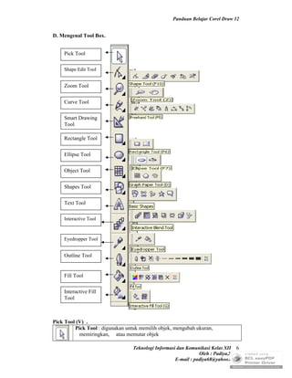 Panduan Belajar Corel Draw 12


D. Mengenal Tool Box.


    Pick Tool

    Shape Edit Tool


    Zoom Tool

    Curve Tool

    Smart Drawing
    Tool

    Rectangle Tool

    Ellipse Tool

    Object Tool

    Shapes Tool

    Text Tool

    Interactive Tool



    Eyedropper Tool


    Outline Tool


    Fill Tool

    Interactive Fill
    Tool



Pick Tool (V) .
         Pick Tool : digunakan untuk memilih objek, mengubah ukuran,
           memiringkan, atau memutar objek

                                  Teknologi Informasi dan Komunikasi Kelas XII 6
                                                                Oleh : Padiya,S.Pd.
                                                     E-mail : padiya68@yahoo.co.id
 
