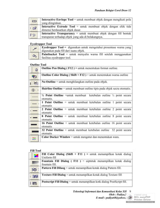 Panduan Belajar Corel Draw 12


            Interactive Envlope Tool = untuk membuat objek dengan mengikuti pola
            yang diinginkan.
            Interactive Extrude Tool = untuk membuat objek dengan efek tida
            dimensi berdasarkan objek dasar.
            Interactive Transparancy = untuk membuat objek dengan fill bentuk
            transparan terhadap objek yang ada di belakangnya.

Eyedropper Tool
       Eyedropper Tool = digunakan untuk mengetahui prosentase warna yang
       digunakan pada fill dari suatu objek.
       Paintbucket Tool = untuk menyalin warna fill setelah menggunakan
       fasilitas eyedropper tool.

Outline Tool
         Outline Pen Dialog ( F12 ) = untuk menentukan format outline.

            Outline Color Dialog ( Shift + F12 ) = untuk menentukan warna outline

            No Outline = untuk menghilangkan outline pada objek.

            Hairline Outline = untuk membuat outline tipis pada objek secra otomatis.

            ½ Point Outline =untuk membuat ketebalan outline ½ point            secara
            otomatis.
            1 Point Outline = untuk membuat ketebalan outline 1 point           secara
            otomatis
            2 Point Outline = untuk membuat ketebalan outline 2 point           secara
            otomatis
            8 Point Outline = untuk membuat ketebalan outline 8 point           secara
            otomatis
            16 Point Outline = untuk membuat ketebalan outline 16 point         secara
            otomatis
            32 Point Outline = untuk membuat ketebalan outline 32 point         secara
            otomatis
            Color Docker Window = untuk mengatur dan menentukan wara.



Fill Tool
            Fill Color Dialog (Shift + F11 ) = untuk menampilkan kotak dialog
            Uniform fill
            Fountain Fill Dialog ( F11 ) = uiptntuk menampilkan kotak dialog
            fountain fill.
            Pattern Fill Dilaog = untuk menampilkan kotak dialog Pattern fill.

            Texture Fill Dialog = untuk menampilkan kotak dialog Texture fill

            Postscript Fill Dialog = untuk menampilkan kotk dialog PostScript fill.


                                      Teknologi Informasi dan Komunikasi Kelas XII 9
                                                                    Oleh : Padiya,S.Pd.
                                                         E-mail : padiya68@yahoo.co.id
 