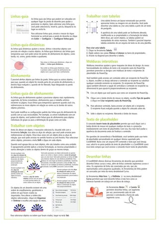 Trabalhar com tabelas
Uma tabela fornece um layout estruturado que permite
apresentar textos ou imagens em um desenho. Você pode
desenhar uma tabela ou criar uma tabela a partir de um texto
de parágrafo.
A aparência de uma tabela pode ser facilmente alterada,
modificando-se as propriedades e a formatação da tabela.
Além disso, por serem objetos, as tabelas podem ser
manipuladas de várias maneiras. Também é possível importar
tabelas existentes de um arquivo de texto ou de uma planilha.
Os objetos de um desenho existem em uma
ordem de empilhamento, geralmente a
ordem em que foram criados ou
importados. Para alterar a ordem dos
objetos selecionados, clique em Organizar
> Ordenar e escolha uma opção no menu.
Lighthouse ElectricLighthouse Electric
Arrastar qualquer uma
das alças de seleção de
canto permite alterar as
dimensões do objeto
proporcionalmente,
preservando a sua
proporção.
Você pode posicionar um objeto selecionado ao apontar
para o seu centro e, depois, arrastar o cursor de posição
para um novo local. Você pode pressionar as teclas de Seta
para deslocar objetos em uma distância predefinida. Para
deslocar em uma fração da distância predefinida, mantenha
pressionada a tecla Ctrl e pressione a tecla de Seta. Para
deslocar em um múltiplo da distância predefinida, mantenha
pressionada a tecla Shift e pressione a tecla de Seta.
Lighthouse Electric
Lighthouse Electric
Trabalhar com objetos
Antes de alterar um objeto, é necessário selecioná-lo, clicando nele com a
ferramenta Seleção. Isso ativa as alças de seleção, que você pode arrastar para
redimensionar um objeto. Clicar duas vezes em um objeto ativa as alças de
rotação, que você pode arrastar no sentido horário ou anti-horário. Para selecionar
vários objetos, pressione a tecla Shift e clique em cada objeto.
Quando você agrupa dois ou mais objetos, eles são tratados como uma unidade.
O agrupamento permite aplicar a mesma formatação, as mesmas propriedades e
outras alterações a todos os objetos dentro do grupo ao mesmo tempo.
É possível alinhar objetos por linhas da grade, linhas-guia ou outros objetos,
para que, quando um objeto for movido perto de um ponto de alinhamento, o
destino fique realçado e, quando ele for liberado, fique bloqueado no ponto
de alinhamento.
Alinhamento
As linhas-guia de alinhamento ajudam a posicionar objetos mais rapidamente,
sugerindo, de forma instantânea, alinhamentos para o trabalho artístico
existente na página. Essas linhas-guia temporárias aparecem quando você cria,
redimensiona ou move objetos em relação ao centro ou às bordas de outros
objetos próximos.
Você pode modificar as configurações padrão das linhas-guia de alinhamento de
acordo com as suas necessidades. Por exemplo, se estiver trabalhando com um
grupo de objetos, você poderá exibir linhas-guia de alinhamento para objetos
individuais do grupo ou para a delimitação do grupo como um todo.
Linhas-guia de alinhamento
As linhas-guia dinâmicas ajudam a mover, alinhar e desenhar objetos com
precisão em relação a outros objetos. As linhas-guia dinâmicas são linhas-guia
temporárias que você pode extrair de pontos de alinhamento de objetos, como
borda, nó, centro, ponto médio e quadrante.
Linhas-guia dinâmicas
Para ativar as linhas-guia dinâmicas, clique em
Exibir > Linhas-guia dinâmicas.
Para exibir as linhas-guia dinâmicas, mova
o ponteiro sobre o ponto de alinhamento do
objeto com o qual você fará o alinhamento.
Molduras interativas
Molduras interativas ajudam a gerar maquetes de ideias de design. As novas
funcionalidades de moldura de texto e de recipiente vazio do PowerClip
permitem preencher os designs com molduras de texto e recipientes de
placeholder do PowerClip.
Você também pode arrastar um conteúdo sobre um recipiente do PowerClip
e, depois, escolher se deseja adicionar o conteúdo ao recipiente ou substituir
qualquer conteúdo existente no recipiente. Os recipientes do PowerClip
agora também oferecem a opção de centralizar o conteúdo no recipiente ou
dimensioná-lo para ajustá-lo proporcionalmente ao recipiente.
Crie um objeto que você queira usar como um recipiente do PowerClip.
Clique com o botão direito do mouse no objeto, escolha Tipo de quadro
e clique em Criar recipiente vazio do PowerClip.
Para adicionar conteúdo, basta arrastar um objeto até o recipiente.
O recipiente ficará realçado quando o objeto for colocado sobre ele.
Solte o objeto no recipiente, liberando o botão do mouse.
Texto de placeholder
O comando Inserir texto de placeholder permite que você clique com o
botão direito do mouse em qualquer moldura de texto e a preencha
imediatamente com texto de placeholder. Com isso, fica mais fácil avaliar a
aparência do documento antes de finalizar o conteúdo.
Por questões de conveniência e flexibilidade, você também pode usar texto
de placeholder personalizado em qualquer idioma suportado pelo
CorelDRAW. Basta criar um arquivo RTF contendo o texto que você deseja
usar, salvá-lo na pasta padrão de texto de placeholder e o CorelDRAW usará
esse texto sempre que você acionar o comando Inserir texto de placeholder.
Desenhar linhas
O CorelDRAW oferece diversas ferramentas de desenho que permitem
desenhar linhas curvas e retas, além de linhas contendo segmentos curvos e
retos. Os segmentos de linha são conectados por nós, que são
representados como pequenos quadrados. As ferramentas de linha podem
ser acessadas por meio do menu desdobrável Curva.
As ferramentas Mão livre e Polilinha no menu desdobrável
Curva permitem que você desenhe linhas à mão livre como se
estivesse fazendo um esboço em um bloco de esboço.
As ferramentas Bézier e Caneta
permitem desenhar linhas, um segmento
por vez, posicionando cada nó com
precisão e controlando a forma de cada
segmento curvo.
Linhas-guia
As linhas-guia são linhas que podem ser colocadas em
qualquer lugar da janela de desenho para ajudar a
posicionar os objetos. Após adicionar uma linha-guia,
você pode selecioná-la, movê-la, girá-la, bloqueá-la no
lugar ou excluí-la.
Para adicionar linhas-guia, arraste o mouse da régua
horizontal ou vertical para a janela de desenho ou clique
em Exibir > Configurar > Configurar linhas-guia.
Arrastar qualquer uma
das alças de
inclinação do meio
permite inclinar um
objeto de forma
interativa.
Arrastar qualquer uma das alças
de seleção de canto permite
alterar as dimensões do objeto
proporcionalmente, preservando a
sua proporção.
Arrastar qualquer uma das alças
de seleção do meio permite
alterar as dimensões do objeto
não-proporcionalmente.
Arrastar a alça de centro
relativo (círculo com um ponto
no meio) permite definir um
centro relativo de um objeto.
Para criar uma tabela
1. Clique na ferramenta Tabela.
2. Digite valores nas caixas Fileiras e Colunas na barra de propriedades.
3. Arraste na diagonal para desenhar a tabela.
Para selecionar objetos na ordem que foram criados, toque na tecla Tab.
 