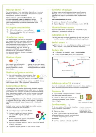 Modelar linhas e curvas
É possível modelar objetos de curva e de linha, manipulando seus nós
e segmentos e adicionando ou excluindo nós.
Reduzir nós
1. Selecione os nós com marca, usando a ferramenta Forma.
2. Clique no botão Reduzir nós na barra de propriedades.
Clique duas vezes no caminho para adicionar um novo nó ou clique no
caminho e pressione o botão Adicionar nó na barra de propriedades.
Adicionar um nó
Excluir um nó
Selecione os nós a serem removidos e pressione Excluir ou selecione o(s)
nó(s) e pressione o botão Excluir nós na barra de propriedades.
Arraste o mouse na direção do centro para criar uma forma de estrela.
Para modelar um polígono editando o espelho, clique
em um nó e arraste-o em qualquer direção desejada.
Modelar polígonos e estrelas
Ao adicionar um nó a um segmento de um polígono, o CorelDRAW adiciona
um nó automaticamente a todos os segmentos na mesma posição.
Converter em curvas:
Os objetos criados com as ferramentas de forma, como a ferramenta
Retângulo, precisam ser convertidos em curvas para a edição dos nós
individuais. Uma exceção a isso são objetos criados com a ferramenta
Polígono.
Para converter um objeto em curvas
Selecione um objeto com a ferramenta Seleção.
Clique em Organizar > Converter em curvas ou pressione Ctrl + Q.
1.
2.
Para criar uma forma de torta a partir
de uma elipse, clique em um nó
e arraste-o, mantendo o ponteiro
dentro da elipse.
Modelar elipses
Para criar um arco a partir de uma
elipse, clique em um nó e arraste-o,
mantendo o ponteiro fora da elipse.
Selecione Retângulo com a ferramenta Forma.
Clique e arraste qualquer nó de canto para ajustar
o arredondamento.
Retângulos arredondados
Objetos criados com as ferramentas Formas básicas, como
a ferramenta Retângulo, Elipse ou Polígono, têm métodos
exclusivos de modelagem e normalmente fornecem um glifo ou
um nó superdimensionado para o ajuste de propriedades da sua
forma específica.
Modelar objetos
Para começar a alterar a forma de um objeto, clique nele com a ferramenta
Forma a fim de exibir seus nós. Cada tipo de objeto oferece um conjunto
especializado de métodos de modelagem.
Crie cantos chanfrados, com vieiras ou arredondados
com as opções da barra de propriedades da ferramenta
Retângulo. Quando você estica um retângulo, os
cantos arredondados são preservados sem distorção
e o raio original do canto é mantido durante
o dimensionamento. Além disso, os cantos são
expressos em unidades de raios reais, o que facilita
trabalhar com eles. É possível esticar os retângulos
com cantos chanfrados, com vieiras ou arredondados
sem distorcer os cantos.
Arredondar cantos
Ferramentas de forma
As ferramentas de forma fornecem opções criativas para refinar os objetos
vetoriais. A ferramenta Mancha permite que você dê forma a um objeto ao
puxar extensões ou ao fazer recuos por todo o seu contorno. O tamanho da
ponta do pincel e a configuração Pressão permitem controlar a intensidade
do efeito e você pode escolher entre curvas suaves ou curvas com cantos
pontiagudos.
A ferramenta Espiralado permite aplicar efeitos de espiralado aos objetos.
O tamanho da ponta do pincel permite que você determine o tamanho dos
espiralados e a configuração Taxa permite que controle a velocidade do
efeito.
Você pode usar as ferramentas Atrair e Repelir para modelar curvas ao
atrair nós ou afastá-los de outros nós próximos.
S
Crie um objeto e clique na ferramenta Mancha.
Nó inicial
Ponto de controle
Alça de controle
Nó
Nó final
(Indica a direção da curva)
Adicionar efeitos 3D
Você pode criar a ilusão de profundidade tridimensional em objetos ao adicionar
efeitos de contorno, perspectiva, extrusão, chanfradura ou sombreamento.
Contorno
1. Clique em Janela > Janelas de encaixe > Contorno
para abrir a janela de encaixe Contorno.
2. Selecione um objeto, ajuste qualquer uma das
configurações na janela de encaixe Contorno e
clique em Aplicar. Direção:
Externa, Deslocamento: 0,03, Etapas: 3
Sombreamento
Ao adicionar um sombreamento,
você poderá alterar a sua
perspectiva e ajustar atributos
como cor, opacidade, nível de
dissolução, ângulo e enevoamento.
1. No menu desdobrável Ferramentas interativas,
clique na ferramenta Sombreamento.
2. Clique em um objeto.
3. Arraste a partir do centro ou da lateral do objeto
até que o sombreamento esteja do tamanho desejado
ou selecione uma predefinição na barra de
propriedades.
4. Especifique os atributos na barra de propriedades.
Clique dentro do objeto, perto da sua borda, e arraste para fora.
Para ajustar o raio da ponta do pincel, digite um
valor na caixa Raio da ponta na barra de
propriedades.
Na barra de propriedades, clique no botão Suavizar
mancha ou Manchar significativo.
Para ajustar a quantidade de mancha, digite um valor na caixa Pressão
na barra de propriedades.
 