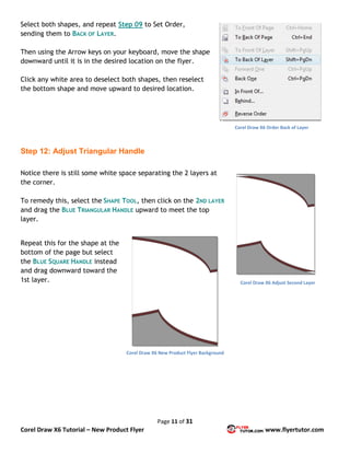 Page 11 of 31
Corel Draw X6 Tutorial – New Product Flyer www.flyertutor.com
Select both shapes, and repeat Step 09 to Set Order,
sending them to BACK OF LAYER.
Then using the Arrow keys on your keyboard, move the shape
downward until it is in the desired location on the flyer.
Click any white area to deselect both shapes, then reselect
the bottom shape and move upward to desired location.
Step 12: Adjust Triangular Handle
Notice there is still some white space separating the 2 layers at
the corner.
To remedy this, select the SHAPE TOOL, then click on the 2ND LAYER
and drag the BLUE TRIANGULAR HANDLE upward to meet the top
layer.
Repeat this for the shape at the
bottom of the page but select
the BLUE SQUARE HANDLE instead
and drag downward toward the
1st layer.
Corel Draw X6 Order Back of Layer
Corel Draw X6 Adjust Second Layer
Corel Draw X6 New Product Flyer Background
 