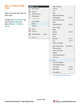Page 12 of 31
Corel Draw X6 Tutorial – New Product Flyer www.flyertutor.com
Step 13: CMYK to RGB
Color
Next we will set the color for
each layer.
To open the COLOR DOCKER go
up to the MENU BAR and
select WINDOW > DOCKERS >
COLOR.
Corel Draw X6 Color Window Docker
 