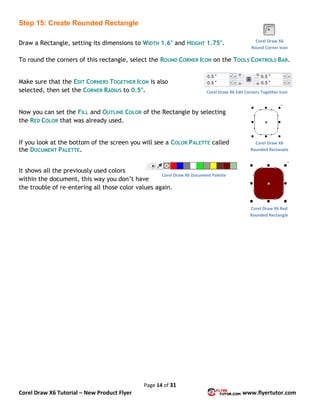 Page 14 of 31
Corel Draw X6 Tutorial – New Product Flyer www.flyertutor.com
Step 15: Create Rounded Rectangle
Draw a Rectangle, setting its dimensions to WIDTH 1.6" and HEIGHT 1.75".
To round the corners of this rectangle, select the ROUND CORNER ICON on the TOOLS CONTROLS BAR.
Make sure that the EDIT CORNERS TOGETHER ICON is also
selected, then set the CORNER RADIUS to 0.5".
Now you can set the FILL and OUTLINE COLOR of the Rectangle by selecting
the RED COLOR that was already used.
If you look at the bottom of the screen you will see a COLOR PALETTE called
the DOCUMENT PALETTE.
It shows all the previously used colors
within the document, this way you don’t have
the trouble of re-entering all those color values again.
Corel Draw X6
Round Corner Icon
Corel Draw X6 Edit Corners Together Icon
Corel Draw X6
Rounded Rectangle
Corel Draw X6 Red
Rounded Rectangle
Corel Draw X6 Document Palette
 