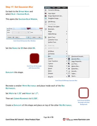 Page 16 of 31
Corel Draw X6 Tutorial – New Product Flyer www.flyertutor.com
Step 17: Set Gaussian Blur
Go back to the BITMAP MENU and
select BLUR > GAUSSIAN BLUR.
This opens the GAUSSIAN BLUR WINDOW.
Set the RADIUS to 20 then click OK.
DUPLICATE this shape.
Recreate a smaller WHITE RECTANGLE and place inside each of the RED
RECTANGLES.
Set WIDTH to 1.55" and HEIGHT to 1.7".
Then set CORNER ROUNDNESS to 0.258".
Create a DUPLICATE of this shape and place on top of the other RED RECTANGLE.
Corel Draw X6 Bitmaps Gaussian Blur
Corel Draw X6 Gaussian Blur Window
Corel Draw X6 Rectangle
with Gaussian Blur
Corel Draw X6 White
Rectangle with Red
Background
 
