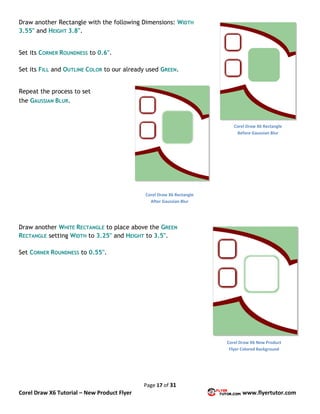 Page 17 of 31
Corel Draw X6 Tutorial – New Product Flyer www.flyertutor.com
Draw another Rectangle with the following Dimensions: WIDTH
3.55" and HEIGHT 3.8".
Set its CORNER ROUNDNESS to 0.6".
Set its FILL and OUTLINE COLOR to our already used GREEN.
Repeat the process to set
the GAUSSIAN BLUR.
Draw another WHITE RECTANGLE to place above the GREEN
RECTANGLE setting WIDTH to 3.25" and HEIGHT to 3.5".
Set CORNER ROUNDNESS to 0.55".
Corel Draw X6 Rectangle
Before Gaussian Blur
Corel Draw X6 Rectangle
After Gaussian Blur
Corel Draw X6 New Product
Flyer Colored Background
 