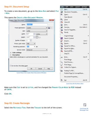 Page 2 of 31
Corel Draw X6 Tutorial – New Product Flyer www.flyertutor.com
Step 01: Document Setup
To create a new document, go up to the MENU BAR and select FILE
> NEW.
This opens the CREATE A NEW DOCUMENT WINDOW.
Corel Draw X6 Create New Document Window
Make sure that SIZE is set to LETTER, and I've changed the PRIMARY COLOR MODE to RGB instead
of CMYK.
Click OK.
Step 02: Create Rectangle
Select the RECTANGLE TOOL from the TOOLBOX to the left of the screen.
Corel Draw X6 File Menu New
Corel Draw X6
Rectangle Tool
 
