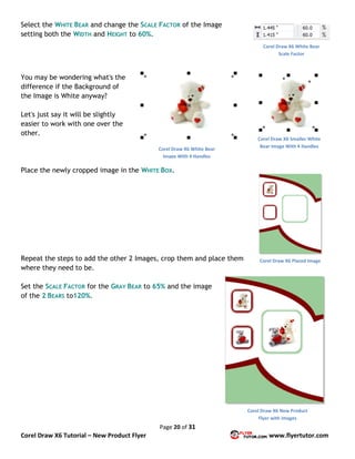 Page 20 of 31
Corel Draw X6 Tutorial – New Product Flyer www.flyertutor.com
Select the WHITE BEAR and change the SCALE FACTOR of the Image
setting both the WIDTH and HEIGHT to 60%.
You may be wondering what's the
difference if the Background of
the Image is White anyway?
Let's just say it will be slightly
easier to work with one over the
other.
Place the newly cropped image in the WHITE BOX.
Repeat the steps to add the other 2 Images, crop them and place them
where they need to be.
Set the SCALE FACTOR for the GRAY BEAR to 65% and the image
of the 2 BEARS to120%.
Corel Draw X6 White Bear
Scale Factor
Corel Draw X6 Smaller White
Bear Image With 4 Handles
Corel Draw X6 White Bear
Image With 4 Handles
Corel Draw X6 Placed Image
Corel Draw X6 New Product
Flyer with Images
 