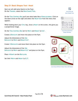 Page 21 of 31
Corel Draw X6 Tutorial – New Product Flyer www.flyertutor.com
Step 21: Basic Shapes Tool - Heart
Next we will add some Hearts to the Flyer.
On the TOOLBOX, select the BASIC SHAPES TOOL.
On the TOOL CONTROLS BAR you'll see what looks like a PARALLELOGRAM. Click on
the down arrow on the right and select the HEART ICON from the menu that
appears.
While holding down your CTRL key, draw a HEART on the screen, this gives you
a proportional image.
On the TOOL CONTROLS BAR set its WIDTH and HEIGHT to 0.6".
Create a DUPLICATE and move into place on the flyer.
Adjust the dimensions of the 2ND
DUPLICATE to WIDTH and HEIGHT 0.4".
Create 3 DUPLICATES and move them into place on the flyer.
Adjust the dimensions of the 3RD
DUPLICATE to WIDTH and HEIGHT 0.2" and place on the flyer.
Place 4 HEARTS on the RED LAYER.
Set their WIDTH and HEIGHT to 0.3".
Corel Draw X6
Basic Shapes Tool
Corel Draw X6 Perfect
Shapes Window
Corel Draw X6 New Product Flyer with Hearts
 