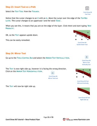 Page 23 of 31
Corel Draw X6 Tutorial – New Product Flyer www.flyertutor.com
Step 23: Insert Text on a Path
Select the TEXT TOOL from the TOOLBOX.
Notice that the cursor changes to an X with an A. Move the cursor over the edge of the TOP RED
LAYER. The cursor changes to an uppercase I and the word 'EDGE'.
When you see this, it means that you are on the edge of the layer. Click there and start typing 'NEW
PRODUCTS'.
OK, so the TEXT appears upside down.
This can be easily remedied.
Step 24: Mirror Text
Go up to the TOOLS CONTROL BAR and select the MIRROR TEXT VERTICALLY ICON.
The TEXT is now right side up, however it is facing the wrong direction.
Click on the MIRROR TEXT HORIZONTALLY ICON.
The TEXT will now be right side up.
Corel Draw X6
Text Tool
Corel Draw X6
Upside Down Text
Corel Draw X6
Mirror Text
Vertically Icon
Corel Draw X6 Text
Mirrored Vertically
Corel Draw X6
Mirror Text Icon
Corel Draw X6 Text
Right Side Up
 