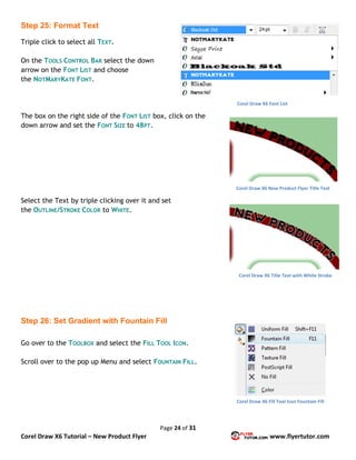Page 24 of 31
Corel Draw X6 Tutorial – New Product Flyer www.flyertutor.com
Step 25: Format Text
Triple click to select all TEXT.
On the TOOLS CONTROL BAR select the down
arrow on the FONT LIST and choose
the NOTMARYKATE FONT.
The box on the right side of the FONT LIST box, click on the
down arrow and set the FONT SIZE to 48PT.
Select the Text by triple clicking over it and set
the OUTLINE/STROKE COLOR to WHITE.
Step 26: Set Gradient with Fountain Fill
Go over to the TOOLBOX and select the FILL TOOL ICON.
Scroll over to the pop up Menu and select FOUNTAIN FILL.
Corel Draw X6 Font List
Corel Draw X6 New Product Flyer Title Text
Corel Draw X6 Title Text with White Stroke
Corel Draw X6 Fill Tool Icon Fountain Fill
 