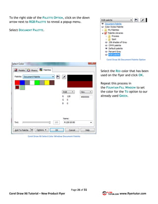Page 26 of 31
Corel Draw X6 Tutorial – New Product Flyer www.flyertutor.com
To the right side of the PALETTE OPTION, click on the down
arrow next to RGB PALETTE to reveal a popup menu.
Select DOCUMENT PALETTE.
Select the RED color that has been
used on the flyer and click OK.
Repeat this process in
the FOUNTAIN FILL WINDOW to set
the color for the TO option to our
already used GREEN.
Corel Draw X6 Document Palette Option
Corel Draw X6 Select Color Window Document Palette
 