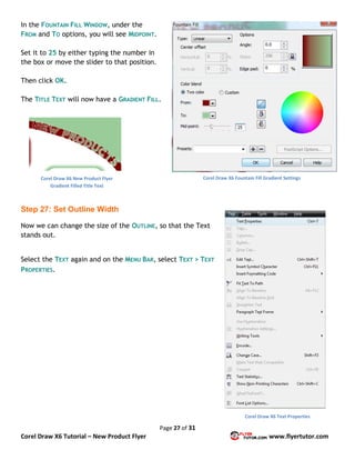 Page 27 of 31
Corel Draw X6 Tutorial – New Product Flyer www.flyertutor.com
In the FOUNTAIN FILL WINDOW, under the
FROM and TO options, you will see MIDPOINT.
Set it to 25 by either typing the number in
the box or move the slider to that position.
Then click OK.
The TITLE TEXT will now have a GRADIENT FILL.
Step 27: Set Outline Width
Now we can change the size of the OUTLINE, so that the Text
stands out.
Select the TEXT again and on the MENU BAR, select TEXT > TEXT
PROPERTIES.
Corel Draw X6 Fountain Fill Gradient SettingsCorel Draw X6 New Product Flyer
Gradient Filled Title Text
Corel Draw X6 Text Properties
 