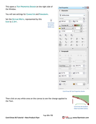 Page 28 of 31
Corel Draw X6 Tutorial – New Product Flyer www.flyertutor.com
This opens a TEXT PROPERTIES DOCKER on the right side of
the Window.
You will see settings for CHARACTER and PARAGRAPH.
Set the OUTLINE WIDTH, represented by this
ICON to 2.5PT.
Then click on any white area on the canvas to see the change applied to
the Text.
Corel Draw X6 Text Properties Docker
Corel Draw
X6 Outline
Width Icon
Corel Draw X6 Gradient
Filled Text With Outline
 