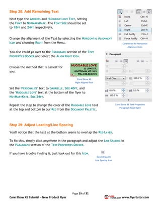 Page 29 of 31
Corel Draw X6 Tutorial – New Product Flyer www.flyertutor.com
Step 28: Add Remaining Text
Next type the ADDRESS and HUGGABLE LOVE TEXT, setting
the FONT to NOTMARYKATE. The FONT SIZE should be set
to 18PT and 24PT respectively.
Change the alignment of the Text by selecting the HORIZONTAL ALIGNMENT
ICON and choosing RIGHT from the Menu.
You also could go over to the PARAGRAPH section of the TEXT
PROPERTIES DOCKER and select the ALIGN RIGHT ICON.
Choose the method that is easiest for
you.
Set the 'PERSONALIZE' text to GABRIELLE, SIZE 40PT, and
the 'HUGGABLE LOVE' text at the bottom of the flyer to
NOTMARYKATE, SIZE 24PT.
Repeat the step to change the color of the HUGGABLE LOVE text
at the top and bottom to our RED from the DOCUMENT PALETTE.
Step 29: Adjust Leading/Line Spacing
You'll notice that the text at the bottom seems to overlap the RED LAYER.
To fix this, simply click anywhere in the paragraph and adjust the LINE SPACING in
the PARAGRAPH section of the TEXT PROPERTIES DOCKER.
If you have trouble finding it, just look out for this ICON.
Corel Draw X6 Horizontal
Alignment Icon
Corel Draw X6 Text Properties
Paragraph Align Right
Corel Draw X6
Right Aligned Text
Corel Draw X6
Line Spacing Icon
 