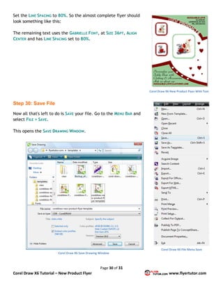 Page 30 of 31
Corel Draw X6 Tutorial – New Product Flyer www.flyertutor.com
Set the LINE SPACING to 80%. So the almost complete flyer should
look something like this:
The remaining text uses the GABRIELLE FONT, at SIZE 36PT, ALIGN
CENTER and has LINE SPACING set to 80%.
Step 30: Save File
Now all that's left to do is SAVE your file. Go to the MENU BAR and
select FILE > SAVE.
This opens the SAVE DRAWING WINDOW.
Corel Draw X6 New Product Flyer With Text
Corel Draw X6 File Menu Save
Corel Draw X6 Save Drawing Window
 