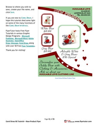 Page 31 of 31
Corel Draw X6 Tutorial – New Product Flyer www.flyertutor.com
Browse to where you wish to
save, create your file name, and
click SAVE.
If you are new to COREL DRAW, I
hope this tutorial shed some light
on some of the many functions of
the COREL DRAW INTERFACE.
FlyerTutor hosts Free Flyer
Tutorials in various Graphic
Design Programs - Microsoft
Publisher, Microsoft Word, Adobe
Illustrator, OpenOffice
Draw, Inkscape, Corel Draw, along
with over 50 Free Flyer Templates.
Thank you for visiting!
Corel Draw X6 New Product Flyer
 