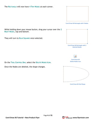 Page 4 of 31
Corel Draw X6 Tutorial – New Product Flyer www.flyertutor.com
The RECTANGLE will now have 4 TINY NODES at each corner.
While holding down your mouse button, drag your cursor over the 2
RIGHT NODES, top and bottom.
They will turn to BLUE SQUARES once selected.
On the TOOL CONTROL BAR, select the DELETE NODES ICON.
Once the Nodes are deleted, the shape changes.
Corel Draw X6 Rectangle with 4 Nodes
Corel Draw X6 Rectangle with 2
Selected Nodes
Corel Draw X6
Delete Nodes Icon
Corel Draw X6 Oval Shape
 