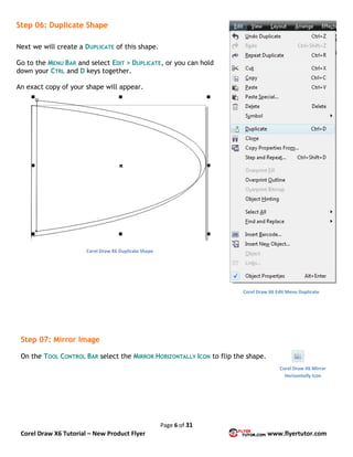 Page 6 of 31
Corel Draw X6 Tutorial – New Product Flyer www.flyertutor.com
Step 06: Duplicate Shape
Next we will create a DUPLICATE of this shape.
Go to the MENU BAR and select EDIT > DUPLICATE, or you can hold
down your CTRL and D keys together.
An exact copy of your shape will appear.
Step 07: Mirror Image
On the TOOL CONTROL BAR select the MIRROR HORIZONTALLY ICON to flip the shape.
Corel Draw X6 Edit Menu Duplicate
Corel Draw X6 Duplicate Shape
Corel Draw X6 Mirror
Horizontally Icon
 